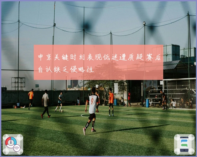 申京关键时刻表现低迷遭质疑 赛后自认缺乏侵略性
