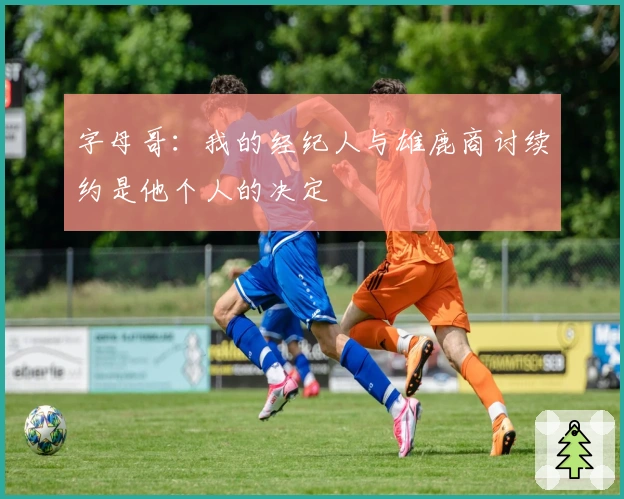 字母哥：我的经纪人与雄鹿商讨续约是他个人的决定