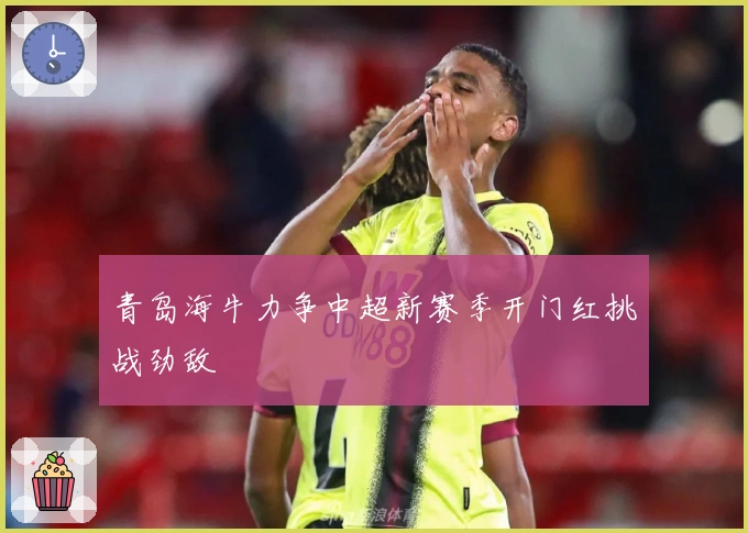 青岛海牛力争中超新赛季开门红挑战劲敌