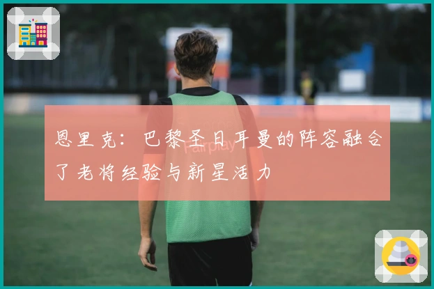 恩里克：巴黎圣日耳曼的阵容融合了老将经验与新星活力