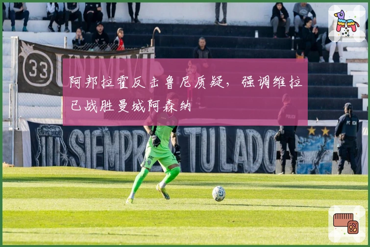 阿邦拉霍反击鲁尼质疑，强调维拉已战胜曼城阿森纳