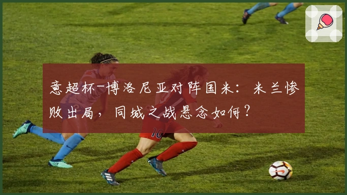 意超杯-博洛尼亚对阵国米：米兰惨败出局，同城之战悬念如何？