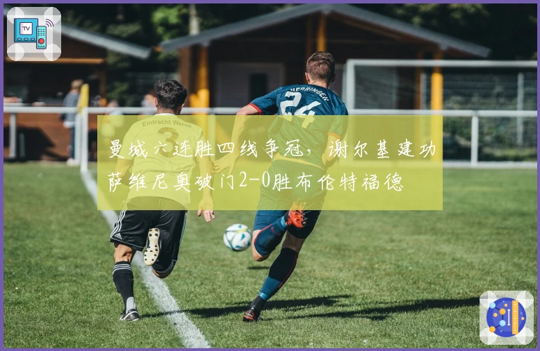 曼城六连胜四线争冠，谢尔基建功萨维尼奥破门2-0胜布伦特福德