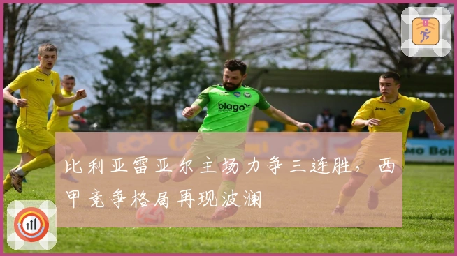 比利亚雷亚尔主场力争三连胜，西甲竞争格局再现波澜