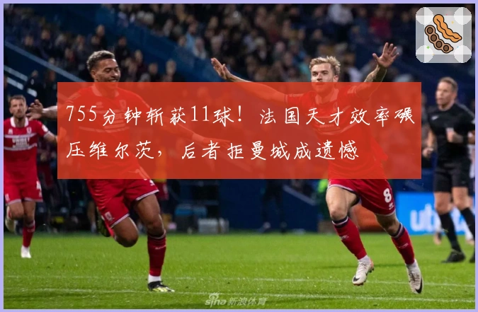 755分钟斩获11球！法国天才效率碾压维尔茨，后者拒曼城成遗憾