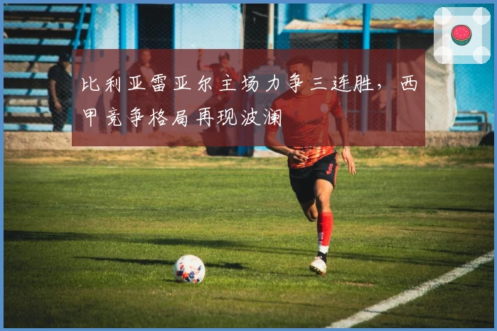 比利亚雷亚尔主场力争三连胜,西甲竞争格局再现波澜