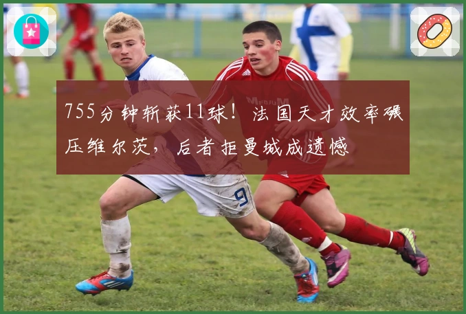 755分钟斩获11球！法国天才效率碾压维尔茨，后者拒曼城成遗憾