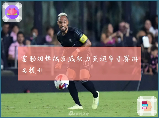 富勒姆锋线发威助力英超争夺赛排名提升