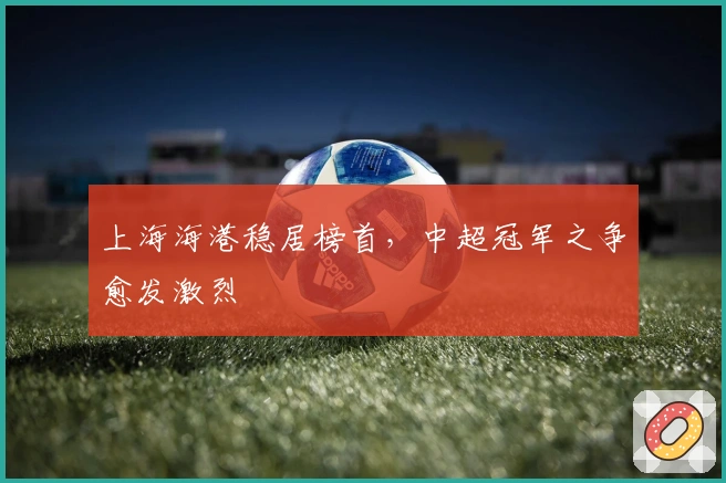 上海海港稳居榜首，中超冠军之争愈发激烈